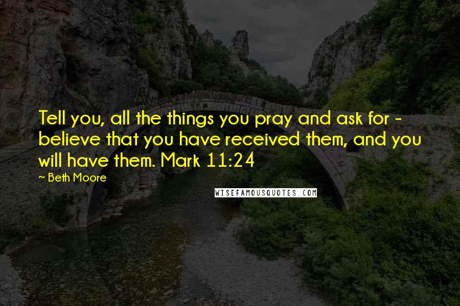 Beth Moore Quotes: Tell you, all the things you pray and ask for - believe that you have received them, and you will have them. Mark 11:24
