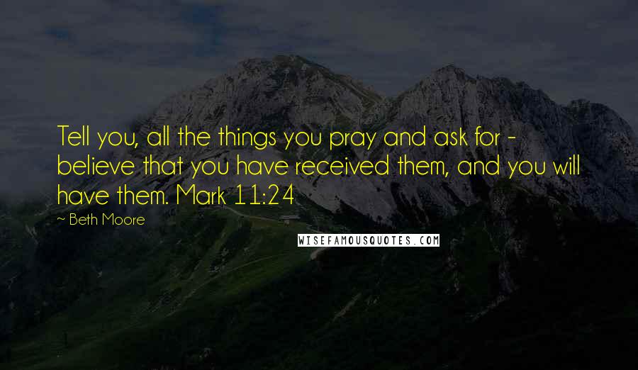Beth Moore Quotes: Tell you, all the things you pray and ask for - believe that you have received them, and you will have them. Mark 11:24