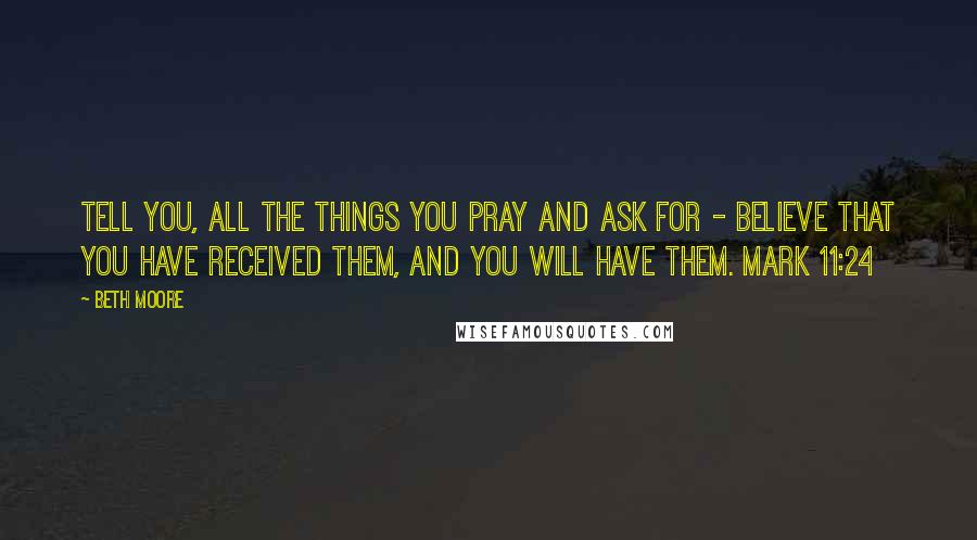 Beth Moore Quotes: Tell you, all the things you pray and ask for - believe that you have received them, and you will have them. Mark 11:24