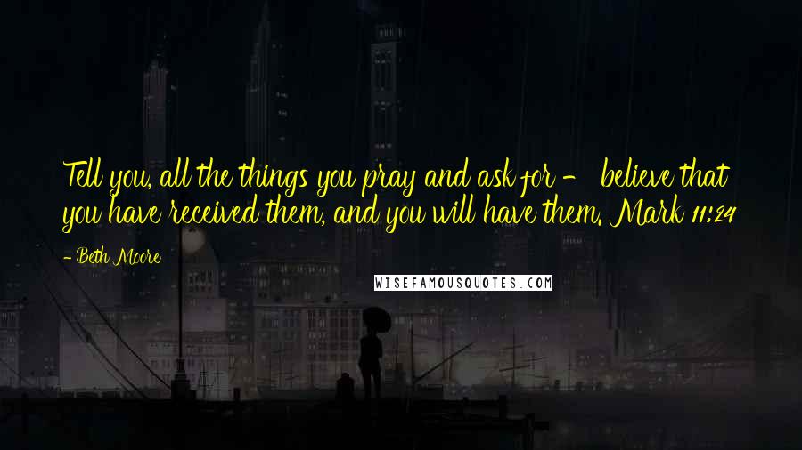 Beth Moore Quotes: Tell you, all the things you pray and ask for - believe that you have received them, and you will have them. Mark 11:24