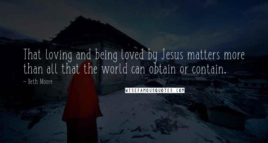 Beth Moore Quotes: That loving and being loved by Jesus matters more than all that the world can obtain or contain.