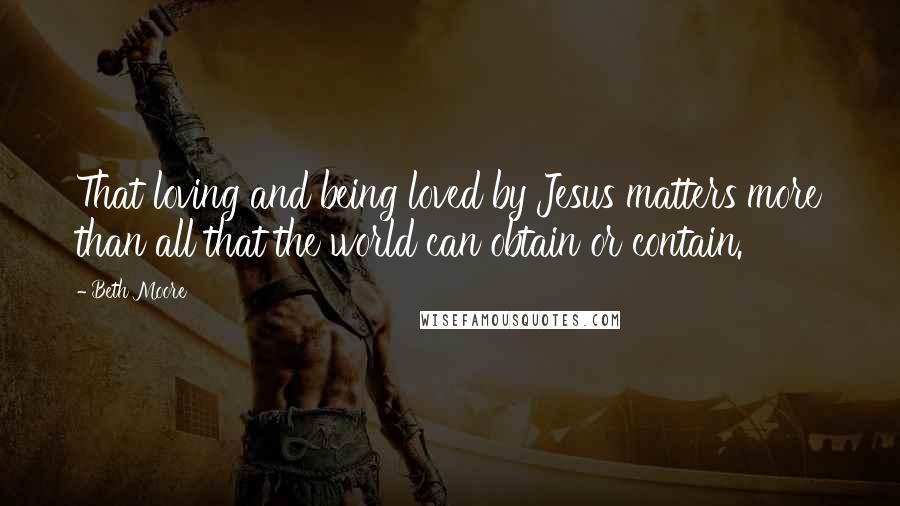 Beth Moore Quotes: That loving and being loved by Jesus matters more than all that the world can obtain or contain.