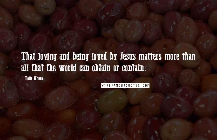 Beth Moore Quotes: That loving and being loved by Jesus matters more than all that the world can obtain or contain.