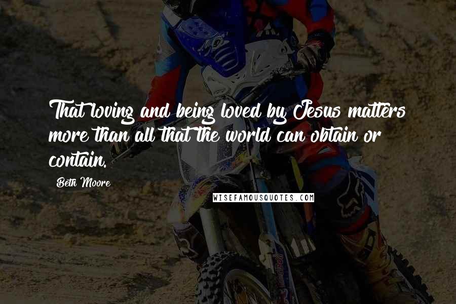 Beth Moore Quotes: That loving and being loved by Jesus matters more than all that the world can obtain or contain.