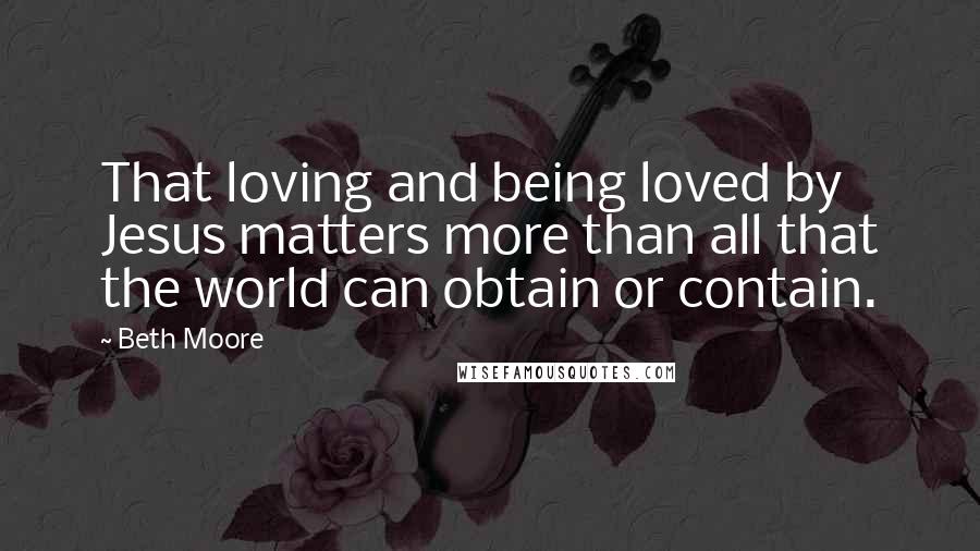 Beth Moore Quotes: That loving and being loved by Jesus matters more than all that the world can obtain or contain.