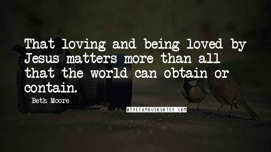 Beth Moore Quotes: That loving and being loved by Jesus matters more than all that the world can obtain or contain.