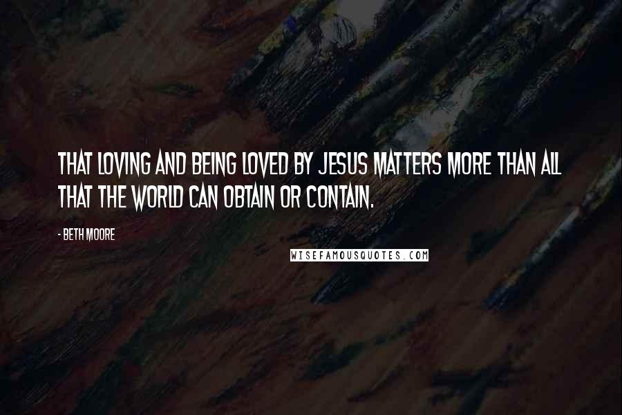 Beth Moore Quotes: That loving and being loved by Jesus matters more than all that the world can obtain or contain.