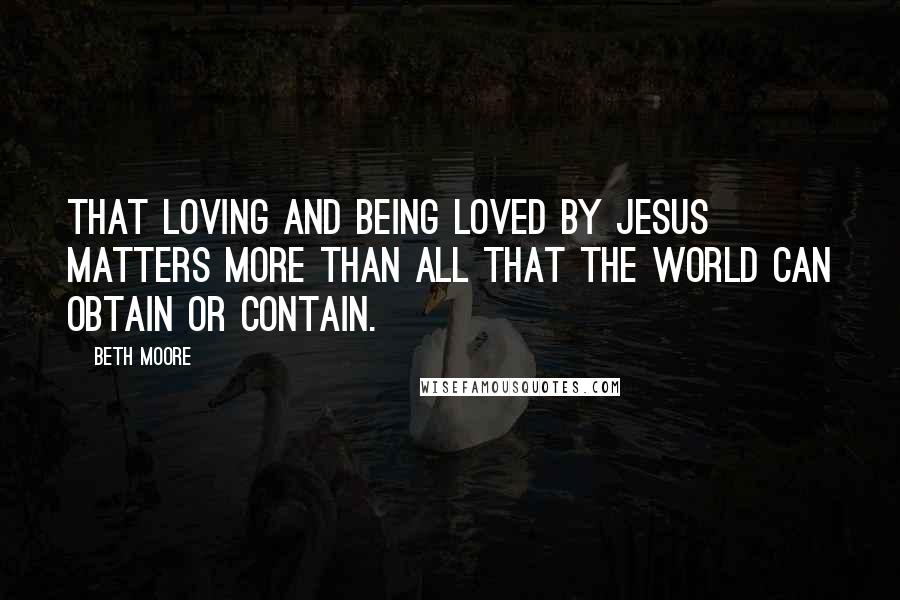 Beth Moore Quotes: That loving and being loved by Jesus matters more than all that the world can obtain or contain.