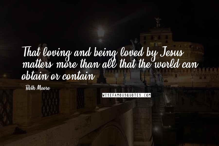 Beth Moore Quotes: That loving and being loved by Jesus matters more than all that the world can obtain or contain.