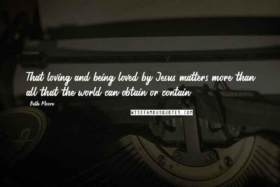 Beth Moore Quotes: That loving and being loved by Jesus matters more than all that the world can obtain or contain.