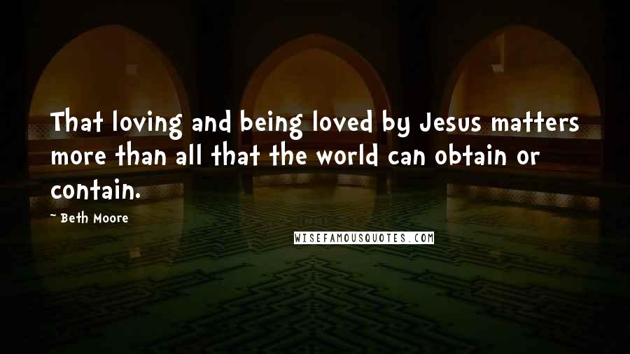 Beth Moore Quotes: That loving and being loved by Jesus matters more than all that the world can obtain or contain.