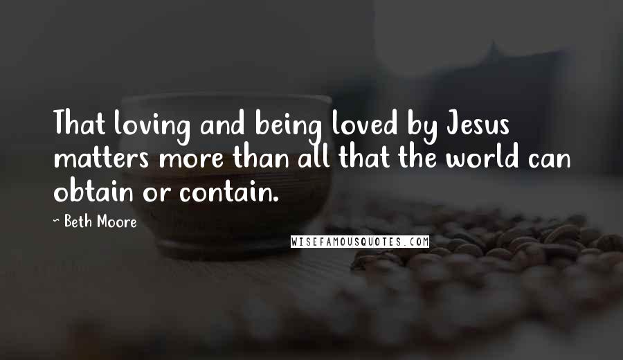 Beth Moore Quotes: That loving and being loved by Jesus matters more than all that the world can obtain or contain.