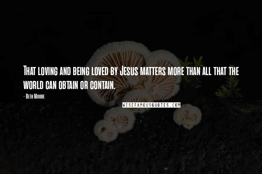Beth Moore Quotes: That loving and being loved by Jesus matters more than all that the world can obtain or contain.