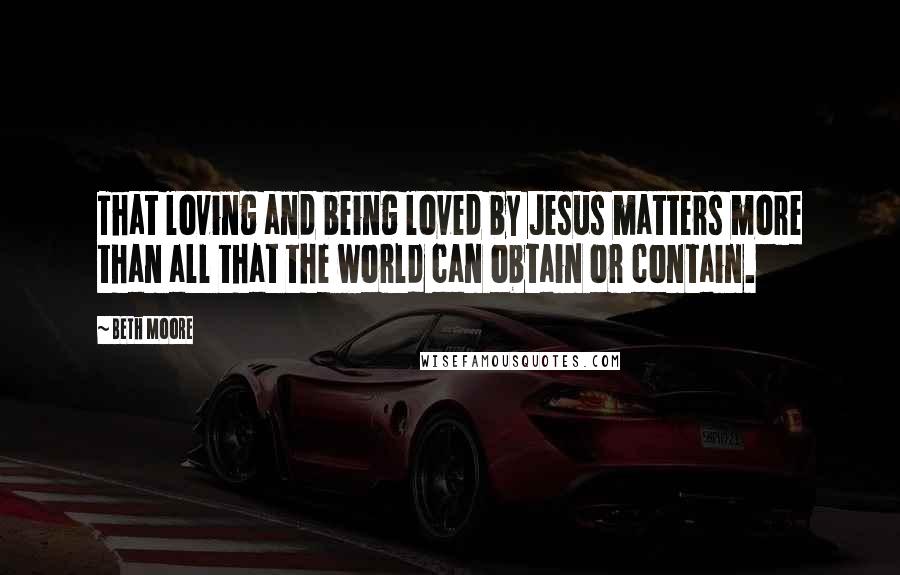 Beth Moore Quotes: That loving and being loved by Jesus matters more than all that the world can obtain or contain.