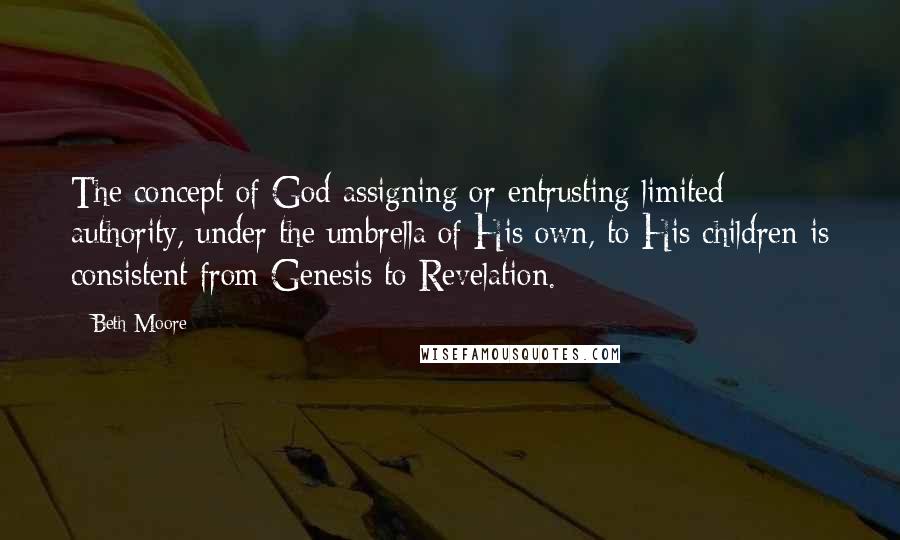 Beth Moore Quotes: The concept of God assigning or entrusting limited authority, under the umbrella of His own, to His children is consistent from Genesis to Revelation.