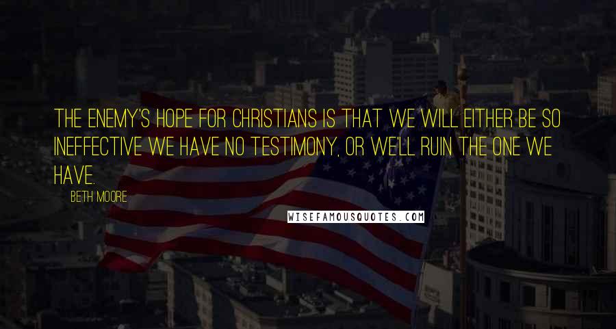 Beth Moore Quotes: The enemy's hope for Christians is that we will either be so ineffective we have no testimony, or we'll ruin the one we have.