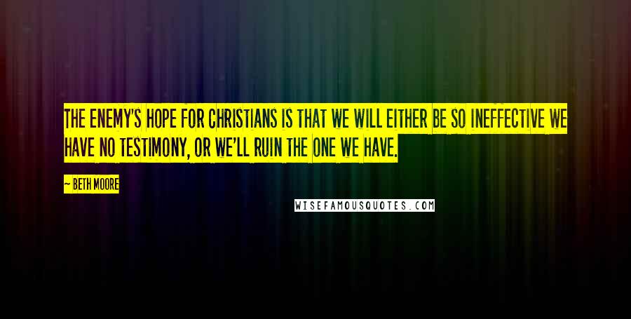 Beth Moore Quotes: The enemy's hope for Christians is that we will either be so ineffective we have no testimony, or we'll ruin the one we have.