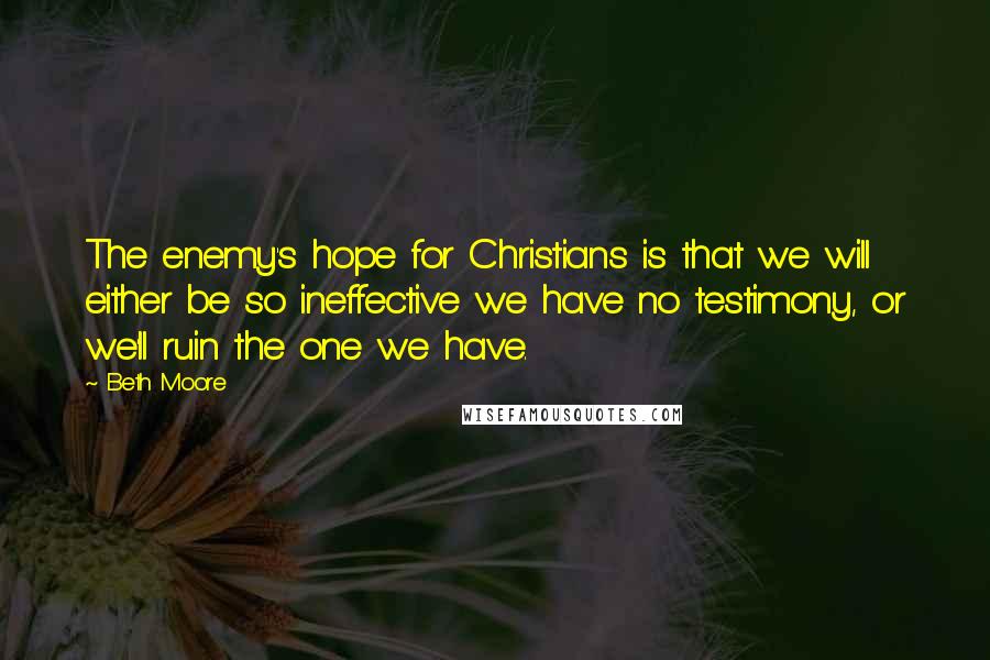 Beth Moore Quotes: The enemy's hope for Christians is that we will either be so ineffective we have no testimony, or we'll ruin the one we have.