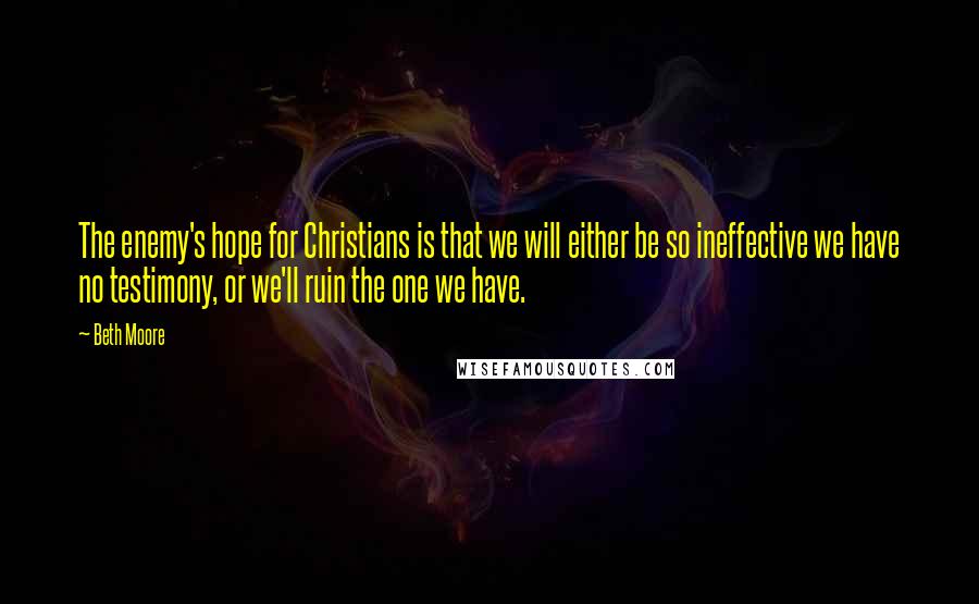Beth Moore Quotes: The enemy's hope for Christians is that we will either be so ineffective we have no testimony, or we'll ruin the one we have.