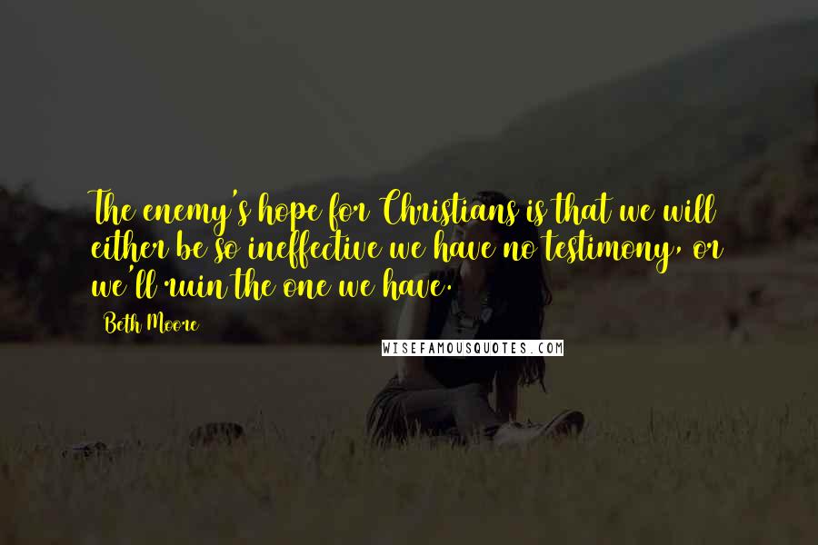 Beth Moore Quotes: The enemy's hope for Christians is that we will either be so ineffective we have no testimony, or we'll ruin the one we have.