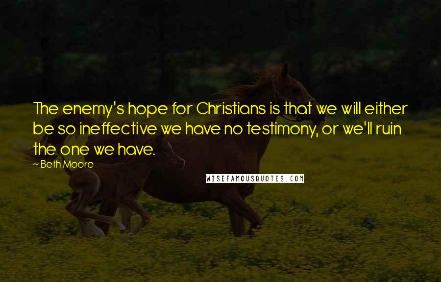 Beth Moore Quotes: The enemy's hope for Christians is that we will either be so ineffective we have no testimony, or we'll ruin the one we have.