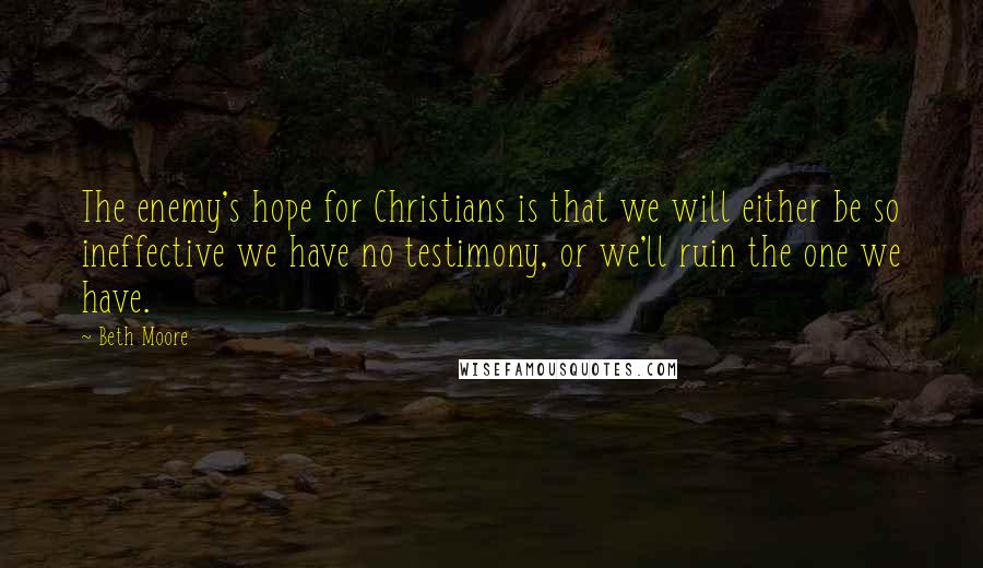 Beth Moore Quotes: The enemy's hope for Christians is that we will either be so ineffective we have no testimony, or we'll ruin the one we have.