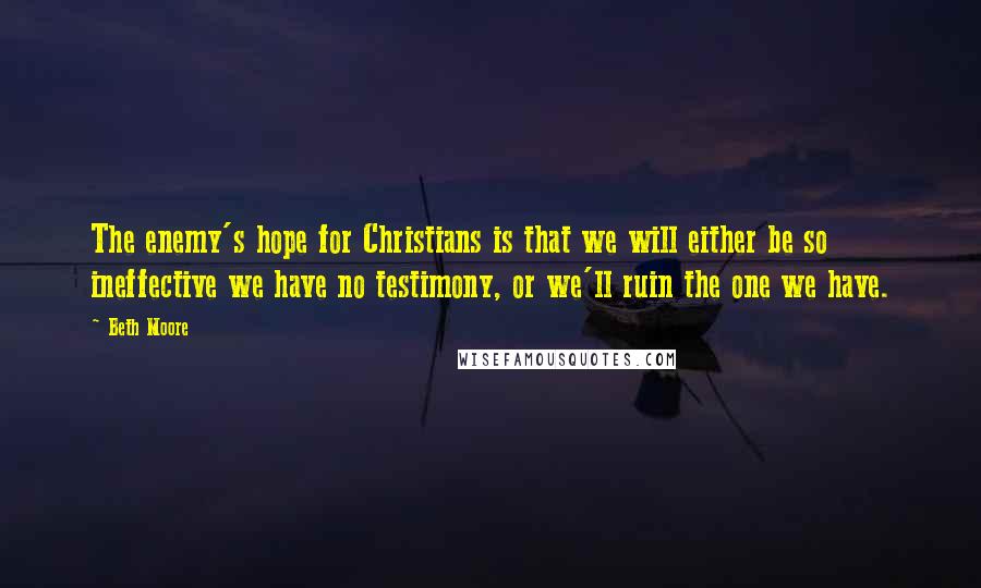 Beth Moore Quotes: The enemy's hope for Christians is that we will either be so ineffective we have no testimony, or we'll ruin the one we have.