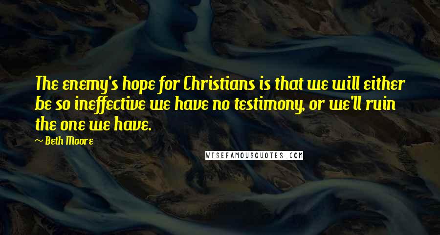 Beth Moore Quotes: The enemy's hope for Christians is that we will either be so ineffective we have no testimony, or we'll ruin the one we have.