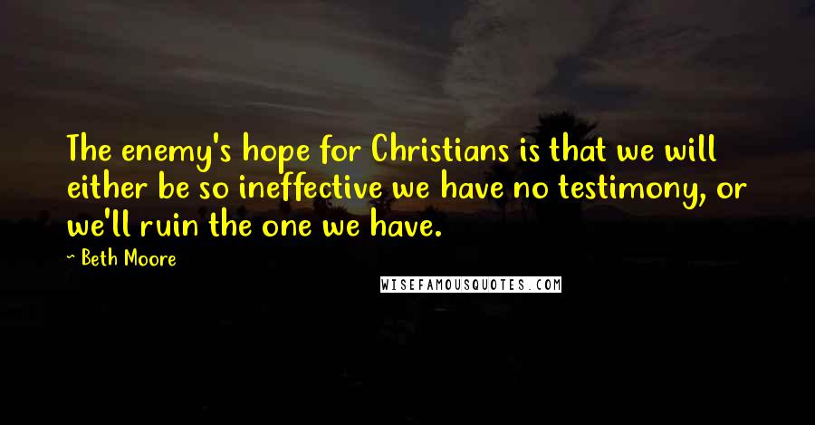 Beth Moore Quotes: The enemy's hope for Christians is that we will either be so ineffective we have no testimony, or we'll ruin the one we have.