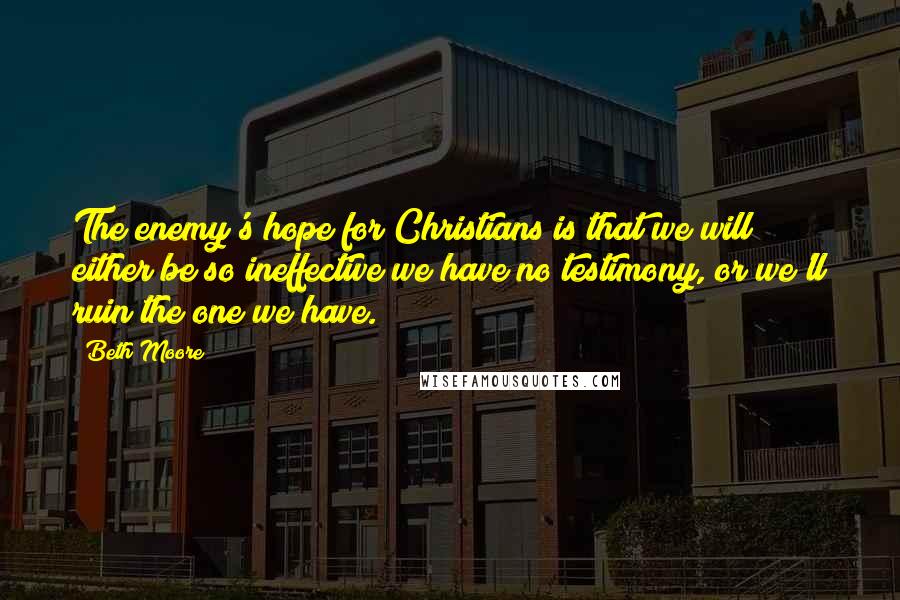 Beth Moore Quotes: The enemy's hope for Christians is that we will either be so ineffective we have no testimony, or we'll ruin the one we have.