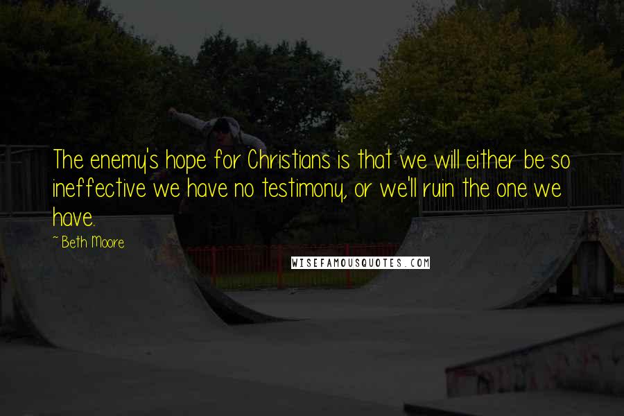 Beth Moore Quotes: The enemy's hope for Christians is that we will either be so ineffective we have no testimony, or we'll ruin the one we have.