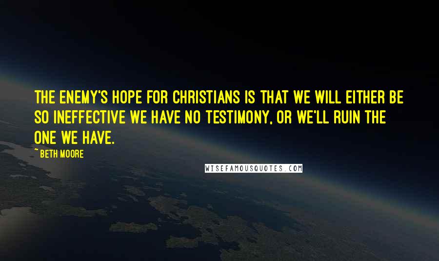 Beth Moore Quotes: The enemy's hope for Christians is that we will either be so ineffective we have no testimony, or we'll ruin the one we have.