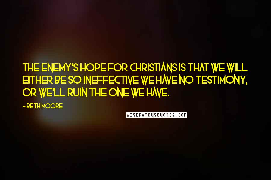Beth Moore Quotes: The enemy's hope for Christians is that we will either be so ineffective we have no testimony, or we'll ruin the one we have.