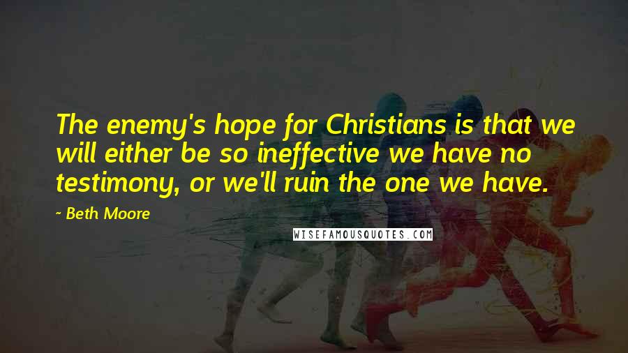 Beth Moore Quotes: The enemy's hope for Christians is that we will either be so ineffective we have no testimony, or we'll ruin the one we have.