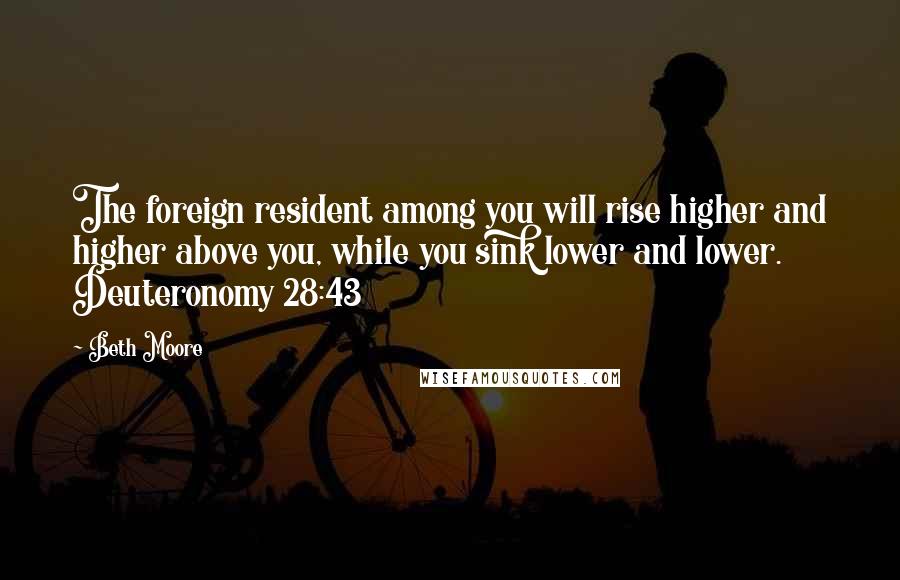 Beth Moore Quotes: The foreign resident among you will rise higher and higher above you, while you sink lower and lower. Deuteronomy 28:43