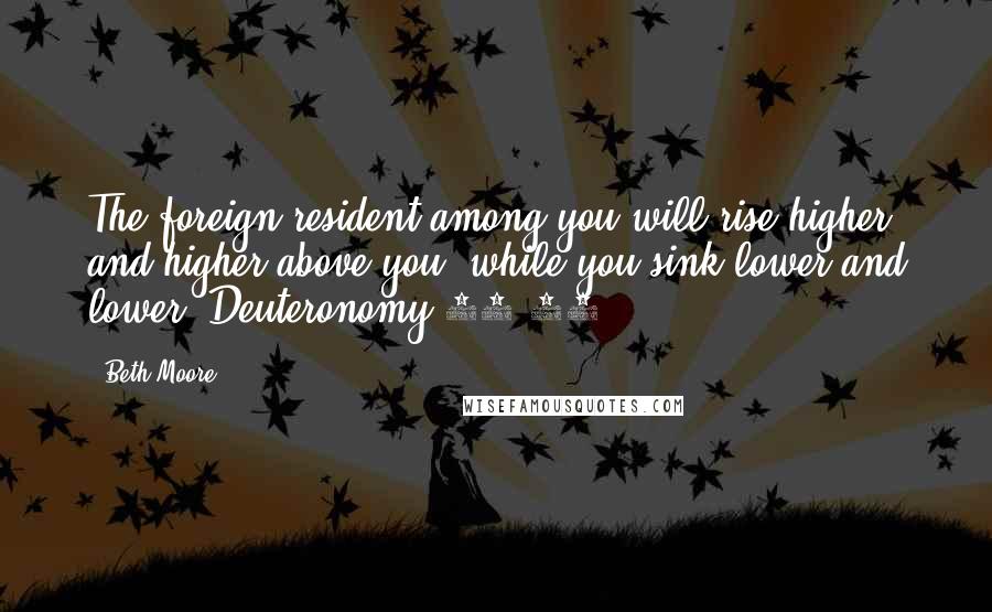 Beth Moore Quotes: The foreign resident among you will rise higher and higher above you, while you sink lower and lower. Deuteronomy 28:43
