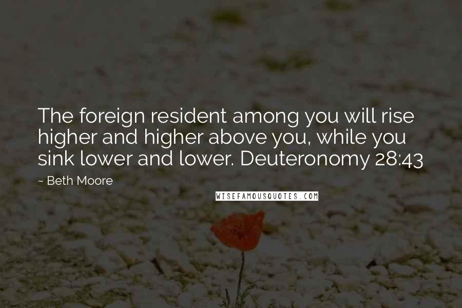 Beth Moore Quotes: The foreign resident among you will rise higher and higher above you, while you sink lower and lower. Deuteronomy 28:43