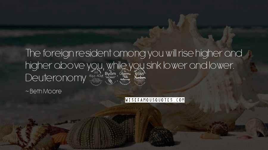 Beth Moore Quotes: The foreign resident among you will rise higher and higher above you, while you sink lower and lower. Deuteronomy 28:43