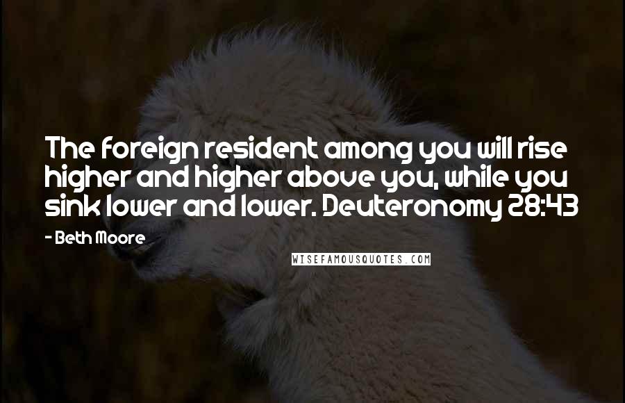 Beth Moore Quotes: The foreign resident among you will rise higher and higher above you, while you sink lower and lower. Deuteronomy 28:43