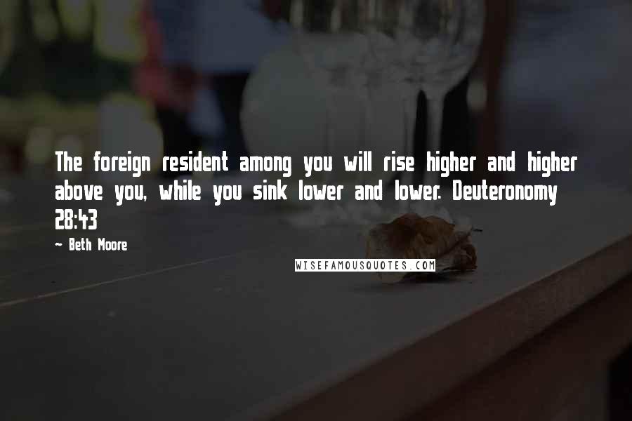 Beth Moore Quotes: The foreign resident among you will rise higher and higher above you, while you sink lower and lower. Deuteronomy 28:43