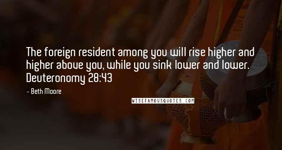 Beth Moore Quotes: The foreign resident among you will rise higher and higher above you, while you sink lower and lower. Deuteronomy 28:43