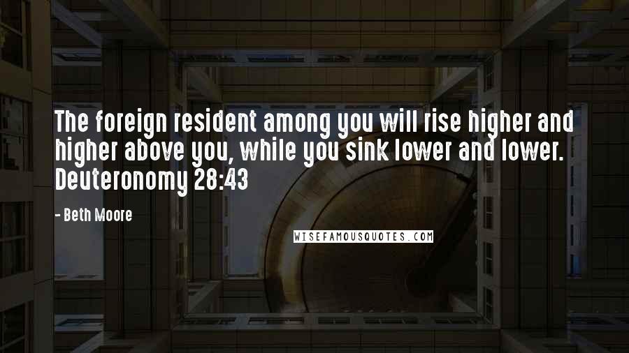 Beth Moore Quotes: The foreign resident among you will rise higher and higher above you, while you sink lower and lower. Deuteronomy 28:43