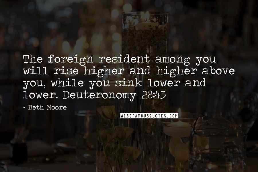 Beth Moore Quotes: The foreign resident among you will rise higher and higher above you, while you sink lower and lower. Deuteronomy 28:43