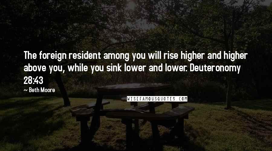 Beth Moore Quotes: The foreign resident among you will rise higher and higher above you, while you sink lower and lower. Deuteronomy 28:43