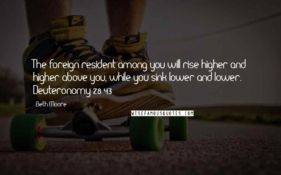 Beth Moore Quotes: The foreign resident among you will rise higher and higher above you, while you sink lower and lower. Deuteronomy 28:43