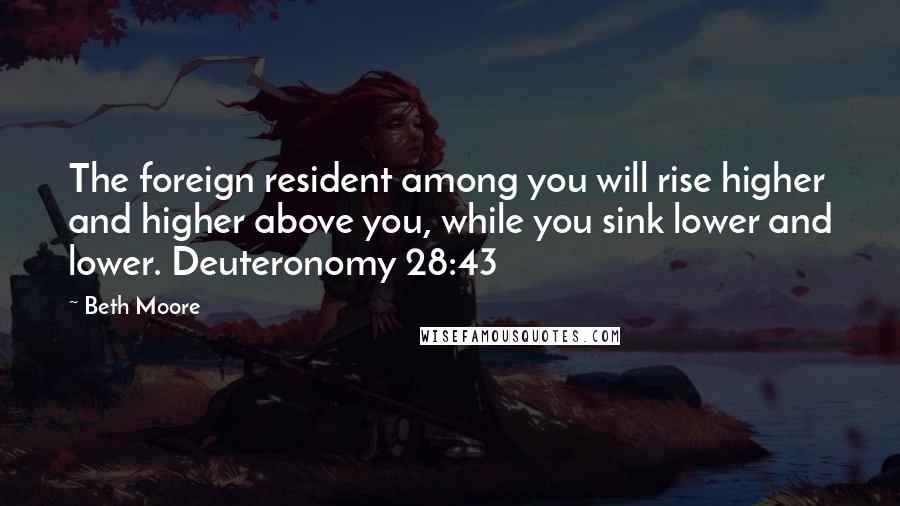 Beth Moore Quotes: The foreign resident among you will rise higher and higher above you, while you sink lower and lower. Deuteronomy 28:43