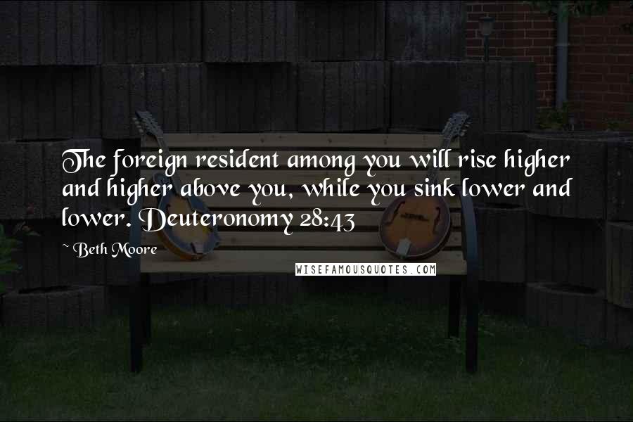 Beth Moore Quotes: The foreign resident among you will rise higher and higher above you, while you sink lower and lower. Deuteronomy 28:43