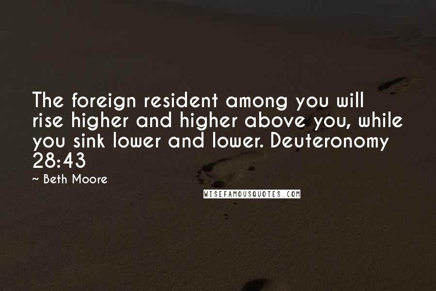 Beth Moore Quotes: The foreign resident among you will rise higher and higher above you, while you sink lower and lower. Deuteronomy 28:43