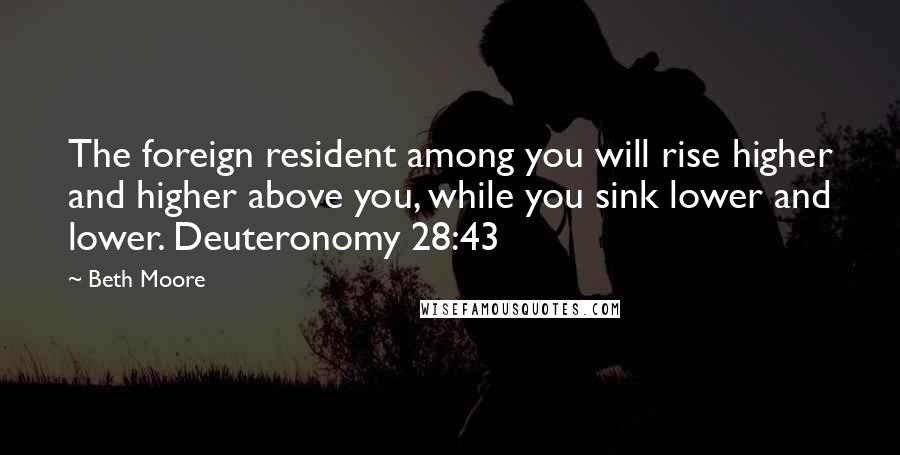 Beth Moore Quotes: The foreign resident among you will rise higher and higher above you, while you sink lower and lower. Deuteronomy 28:43