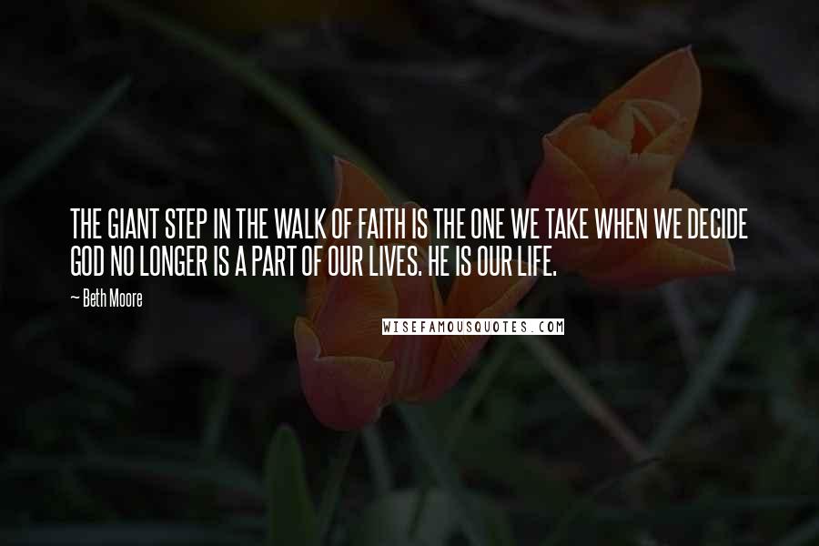 Beth Moore Quotes: THE GIANT STEP IN THE WALK OF FAITH IS THE ONE WE TAKE WHEN WE DECIDE GOD NO LONGER IS A PART OF OUR LIVES. HE IS OUR LIFE.